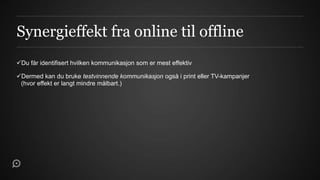 Synergieffekt fra online til offline
Du får identifisert hvilken kommunikasjon som er mest effektiv

Dermed kan du bruke testvinnende kommunikasjon også i print eller TV-kampanjer
 (hvor effekt er langt mindre målbart.)
 