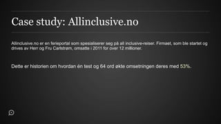 Case study: Allinclusive.no
Allinclusive.no er en ferieportal som spesialiserer seg på all inclusive-reiser. Firmaet, som ble startet og
drives av Herr og Fru Carlstrøm, omsatte i 2011 for over 12 millioner.



Dette er historien om hvordan én test og 64 ord økte omsetningen deres med 53%.
 