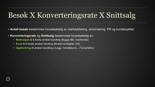 Besøk X Konverteringsrate X Snittsalg
• Antall besøk bestemmes hovedsakelig av markedsføring, annonsering, PR og kundelojalitet

• Konverteringsrate og Snittsalg bestemmes hovedsakelig av:
    Motivasjon til å foreta ønsket handling (Bygge tillit, overbevise)
    Evne til å foreta ønsket handling (Brukervennlighet, UX)
    Oppfordring til ønsket handling («Legg i handlekurv», «Ta kontakt»)
 