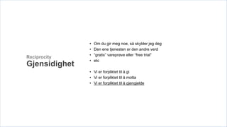 •   Om du gir meg noe, så skylder jeg deg
               •   Den ene tjenesten er den andre verd
               •   “gratis” vareprøve eller “free trial”
Reciprocity
               •   etc
Gjensidighet
               • Vi er forpliktet til å gi
               • Vi er forpliktet til å motta
               • Vi er forpliktet til å gjengjelde
 