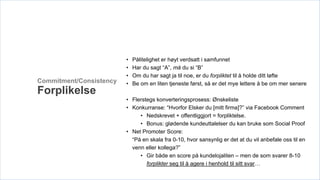 •   Pålitelighet er høyt verdsatt i samfunnet
                         •   Har du sagt “A”, må du si “B”
                         •   Om du har sagt ja til noe, er du forpliktet til å holde ditt løfte
Commitment/Consistency   •   Be om en liten tjeneste først, så er det mye lettere å be om mer senere
Forplikelse
                         • Flerstegs konverteringsprosess: Ønskeliste
                         • Konkurranse: “Hvorfor Elsker du [mitt firma]?” via Facebook Comment
                              • Nedskrevet + offentliggjort = forpliktelse.
                              • Bonus: glødende kundeuttalelser du kan bruke som Social Proof
                         • Net Promoter Score:
                           “På en skala fra 0-10, hvor sansynlig er det at du vil anbefale oss til en
                           venn eller kollega?”
                              • Gir både en score på kundelojaliten – men de som svarer 8-10
                                 forplikter seg til å agere i henhold til sitt svar…
 