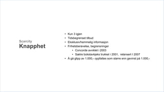 • Kun 3 igjen
           • Tidsbegrenset tilbud
Scarcity   • Eksklusiv/hemmelig informasjon
Knapphet   • Frihetsberøvelse, begrensninger
                 • Concorde avviklet i 2003
                 • Sætre bokstavkjeks trukket i 2001, relansert I 2007
           • Å gå glipp av 1.000,- oppfattes som større enn gevinst på 1.000,-
 