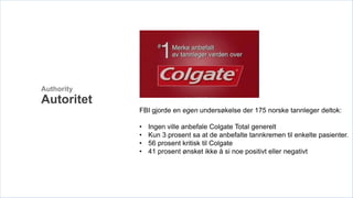 Authority
Autoritet
            FBI gjorde en egen undersøkelse der 175 norske tannleger deltok:

            •   Ingen ville anbefale Colgate Total generelt
            •   Kun 3 prosent sa at de anbefalte tannkremen til enkelte pasienter.
            •   56 prosent kritisk til Colgate
            •   41 prosent ønsket ikke å si noe positivt eller negativt
 