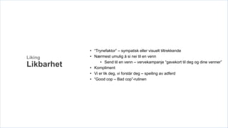 • “Trynefaktor” – sympatisk eller visuelt tiltrekkende
Liking      • Nærmest umulig å si nei til en venn
                  • Send til en venn – vervekampanje “gavekort til deg og dine venner”
Likbarhet   • Kompliment
            • Vi er lik deg, vi forstår deg – speiling av adferd
            • “Good cop – Bad cop”-rutinen
 