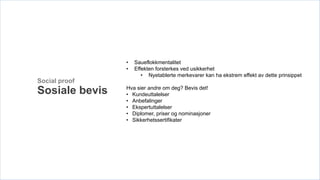 •   Saueflokkmentalitet
                •   Effekten forsterkes ved usikkerhet
                       • Nyetablerte merkevarer kan ha ekstrem effekt av dette prinsippet
Social proof
                Hva sier andre om deg? Bevis det!
Sosiale bevis   • Kundeuttalelser
                • Anbefalinger
                • Ekspertuttalelser
                • Diplomer, priser og nominasjoner
                • Sikkerhetssertifikater
 