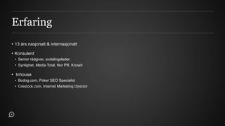 Erfaring
• 13 års nasjonalt & internasjonalt

• Konsulent
 • Senior rådgiver, avdelingsleder
 • Synlighet, Media Total, Nor PR, Knowit

• Inhouse
 • Bodog.com, Poker SEO Specialist
 • Crestock.com, Internet Marketing Director
 
