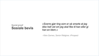 Social proof
                «Sverre gjør ting som er så smarte at jeg
                ikke helt vet om jeg skal fike til han eller gi
Sosiale bevis   han en klem.»

                - Kåre Garnes, Senior Rådgiver, iProspect
 