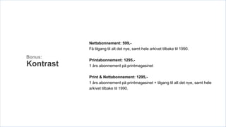 Nettabonnement: 599,-
           Få tilgang til alt det nye, samt hele arkivet tilbake til 1990.

Bonus:
           Printabonnement: 1295,-
Kontrast   1 års abonnement på printmagasinet

           Print & Nettabonnement: 1295,-
           1 års abonnement på printmagasinet + tilgang til alt det nye, samt hele
           arkivet tilbake til 1990.
 