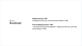 Nettabonnement: 599,-
Bonus:     Få tilgang til alt det nye, samt hele arkivet tilbake til 1990.

Kontrast   Print & Nettabonnement: 1295,-
           1 års abonnement på printmagasinet + tilgang til alt det nye, samt hele
           arkivet tilbake til 1990.
 
