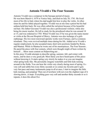 Antonio Vivaldi s The Four Seasons
Antonio Vivaldi was a composer in the baroque period of music.
He was born March 4, 1678 in Venice Italy, and died on July 28, 1741. He lived
most of his life in Italy where his dad taught him how to play the violin. At often
times he and his father played together. Vivaldi was at one time a priest but his bad
asthma held him back. He was often called the red priest because of his beautiful
red hair. His father Giovanni Vivaldi was also a professional violinist, while also
being his music teacher. He left to study for the priesthood when he was around 14
or 15, and was ordained in 1703. When Vivaldi was 25 he was given the name master
or violin at the Devout Hospital of Mercy. Antonio was also incharge of a girls
orphanage. His two most renowned operatic works were Furnace, and La costanza
trionfante. They were revived multiple times during his life. Added on to Vivaldi s
regular employment, he also accepted many short term positions funded by Rome,
and Mantua. While in Mantua he wrote one of his masterpieces, The Four Seasons .
He pared the piece with four sonnets, which were thought might of been written by
himself. ... Show more content on Helpwriting.net ...
In this piece Vivaldi attempts to describe spring, summer, fall, and winter with
music, and he does a very good job. Most likely you have heard parts of this piece
without knowing it. It starts spring very slowly he makes it so you can imagine
what spring looks like. Me personally imagine waterfalls and little kids running
around in the fields. You can hear the violin very clearly during most of spring. It s
very soft and subtle but every thirty seconds or so comes my favorite part it gets
very fast pace and many instruments jump in all at once, I start to imagine the little
kids running, and jumping! Then out of nowhere with not even the slightest sign of it
slowing down...it stops. Everything goes very soft and another thirty seconds or so it
repeats, it does this about five
 