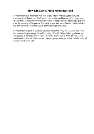 How Did Sylvia Plath Misunderstood
Sylvia Plath was a American Poet that lived a life of betrayal,depression,and
madness. Some People say Plath s works are really good because of her depression
and madness. Plath is misunderstood because of her poems and because people don
t see the meaning of her poems. Yet sadly people look away because it is too dark or
too depression and miss the hidden deep meaning behind it all.
Sylvia Plath was born in Boston,Massachusetts in October, 1932. Sylvia was a top
tier student that got accepted into University of Smith. When Sylvia graduated she
was second in her high school class. ( Neurotic Poets. Sylvia Plath. )While Sylvia
was in college she also had a summer job as a guest managing editor, but she suffered
nervous breakdown and
 