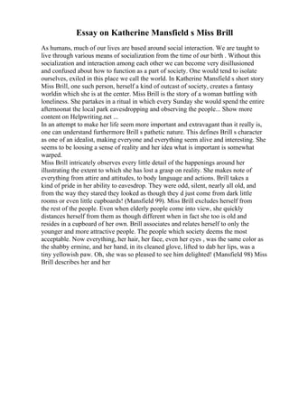 Essay on Katherine Mansfield s Miss Brill
As humans, much of our lives are based around social interaction. We are taught to
live through various means of socialization from the time of our birth . Without this
socialization and interaction among each other we can become very disillusioned
and confused about how to function as a part of society. One would tend to isolate
ourselves, exiled in this place we call the world. In Katherine Mansfield s short story
Miss Brill, one such person, herself a kind of outcast of society, creates a fantasy
worldin which she is at the center. Miss Brill is the story of a woman battling with
loneliness. She partakes in a ritual in which every Sunday she would spend the entire
afternoonat the local park eavesdropping and observing the people... Show more
content on Helpwriting.net ...
In an attempt to make her life seem more important and extravagant than it really is,
one can understand furthermore Brill s pathetic nature. This defines Brill s character
as one of an idealist, making everyone and everything seem alive and interesting. She
seems to be loosing a sense of reality and her idea what is important is somewhat
warped.
Miss Brill intricately observes every little detail of the happenings around her
illustrating the extent to which she has lost a grasp on reality. She makes note of
everything from attire and attitudes, to body language and actions. Brill takes a
kind of pride in her ability to eavesdrop. They were odd, silent, nearly all old, and
from the way they stared they looked as though they d just come from dark little
rooms or even little cupboards! (Mansfield 99). Miss Brill excludes herself from
the rest of the people. Even when elderly people come into view, she quickly
distances herself from them as though different when in fact she too is old and
resides in a cupboard of her own. Brill associates and relates herself to only the
younger and more attractive people. The people which society deems the most
acceptable. Now everything, her hair, her face, even her eyes , was the same color as
the shabby ermine, and her hand, in its cleaned glove, lifted to dab her lips, was a
tiny yellowish paw. Oh, she was so pleased to see him delighted! (Mansfield 98) Miss
Brill describes her and her
 