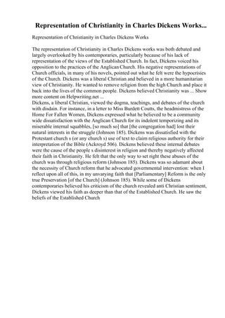 Representation of Christianity in Charles Dickens Works...
Representation of Christianity in Charles Dickens Works
The representation of Christianity in Charles Dickens works was both debated and
largely overlooked by his contemporaries, particularly because of his lack of
representation of the views of the Established Church. In fact, Dickens voiced his
opposition to the practices of the Anglican Church. His negative representations of
Church officials, in many of his novels, pointed out what he felt were the hypocrisies
of the Church. Dickens was a liberal Christian and believed in a more humanitarian
view of Christianity. He wanted to remove religion from the high Church and place it
back into the lives of the common people. Dickens believed Christianity was ... Show
more content on Helpwriting.net ...
Dickens, a liberal Christian, viewed the dogma, teachings, and debates of the church
with disdain. For instance, in a letter to Miss Burdett Coutts, the headmistress of the
Home For Fallen Women, Dickens expressed what he believed to be a community
wide dissatisfaction with the Anglican Church for its indolent temporizing and its
miserable internal squabbles, [so much so] that [the congregation had] lost their
natural interests in the struggle (Johnson 185). Dickens was dissatisfied with the
Protestant church s (or any church s) use of text to claim religious authority for their
interpretation of the Bible (Ackroyd 506). Dickens believed these internal debates
were the cause of the people s disinterest in religion and thereby negatively affected
their faith in Christianity. He felt that the only way to set right these abuses of the
church was through religious reform (Johnson 185). Dickens was so adamant about
the necessity of Church reform that he advocated governmental intervention: when I
reflect upon all of this, in my unvarying faith that [Parliamentary] Reform is the only
true Preservation [of the Church] (Johnson 185). While some of Dickens
contemporaries believed his criticism of the church revealed anti Christian sentiment,
Dickens viewed his faith as deeper than that of the Established Church. He saw the
beliefs of the Established Church
 