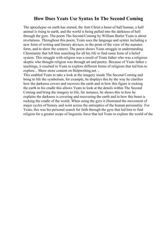 How Does Yeats Use Syntax In The Second Coming
The apocalypse on earth has started, the Anti Christ a beast of half human, a half
animal is rising to earth, and the world is being pulled into the darkness of hell
through the gyre. The poem The Second Coming by William Butler Yeats is about
revelations. Throughout this poem, Yeats uses the language and syntax including a
new form of writing and literary devices, to the point of the view of the narrator,
form, and to show the context. The poem shows Yeats struggle in understanding
Christianity that left him searching for all his life to find some form of a belief
system. This struggle with religion was a result of Yeats father who was a religious
skeptic who thought religion was through art and poetry. Because of Yeats father s
teachings, it resulted in Yeats to explore different forms of religions that led him to
explore... Show more content on Helpwriting.net ...
This enabled Yeats to take a look at the imagery inside The Second Coming and
bring to life the symbolism, for example, he displays this by the way he clarifies
how the darkness covers and recovers the earth and in how this figure is rocking
the earth in his cradle this allows Yeats to look at the details within The Second
Coming and bring the imagery to life, for instance, he shows this in how he
explains the darkness is covering and recovering the earth and in how this beast is
rocking the cradle of the world. When using the gyre it illustrated the movement of
major cycles of history and went across the antiseptics of the human personality. For
Yeats, this was his personal search for faith through the gyre that led him to find
religion for a greater scope of linguistic force that led Yeats to explore the world of the
 