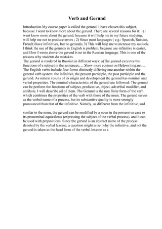 Verb and Gerund
Introduction My course paper is called the gerund. I have chosen this subject,
because I want to know more about the gerund. There are several reasons for it: 1)1
want know more about the gerund, because it will help me in my future studying,
will help me not to produce errors ; 2) Since most languages ( e.g.: Spanish, Russian,
French) have infinitives, but no gerunds; 3) This will help me to increase my outlook.
I think the use of the gerunds in English is problem, because use infinitive is easier,
and How I wrote above the gerund is no in the Russian language. This is one of the
reasons why students do mistakes.
The gerund is rendered in Russian in different ways: a)The gerund executes the
functions of a subject in the sentences, ... Show more content on Helpwriting.net ...
The English verbs include four forms distinctly differing one another within the
general verb system: the infinitive, the present participle, the past participle and the
gerund. As natural results of its origin and development the gerund has nominal and
verbal properties. The nominal characteristic of the gerund are followed: The gerund
can be perform the functions of subject, predicative, object, adverbial modifier, and
attribute. I will describe all of them. The Gerund is the non finite form of the verb
which combines the properties of the verb with those of the noun. The gerund serves
as the verbal name of a process, but its substantive quality is more strongly
pronounced than that of the infinitive. Namely, as different from the infinitive, and
similar to the noun, the gerund can be modified by a noun in the possessive case or
its pronominal equivalents (expressing the subject of the verbal process), and it can
be used with prepositions. Since the gerund is an abstract name of the process
denoted by the verbal lexeme, a question might arise, why the infinitive, and not the
gerund is taken as the head form of the verbal lexeme as a
 