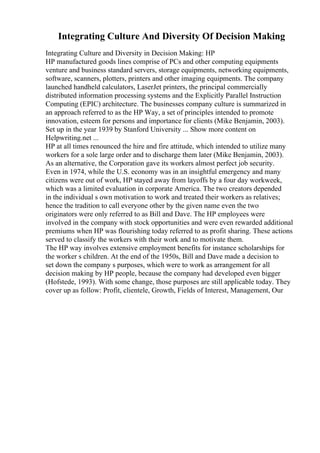 Integrating Culture And Diversity Of Decision Making
Integrating Culture and Diversity in Decision Making: HP
HP manufactured goods lines comprise of PCs and other computing equipments
venture and business standard servers, storage equipments, networking equipments,
software, scanners, plotters, printers and other imaging equipments. The company
launched handheld calculators, LaserJet printers, the principal commercially
distributed information processing systems and the Explicitly Parallel Instruction
Computing (EPIC) architecture. The businesses company culture is summarized in
an approach referred to as the HP Way, a set of principles intended to promote
innovation, esteem for persons and importance for clients (Mike Benjamin, 2003).
Set up in the year 1939 by Stanford University ... Show more content on
Helpwriting.net ...
HP at all times renounced the hire and fire attitude, which intended to utilize many
workers for a sole large order and to discharge them later (Mike Benjamin, 2003).
As an alternative, the Corporation gave its workers almost perfect job security.
Even in 1974, while the U.S. economy was in an insightful emergency and many
citizens were out of work, HP stayed away from layoffs by a four day workweek,
which was a limited evaluation in corporate America. The two creators depended
in the individual s own motivation to work and treated their workers as relatives;
hence the tradition to call everyone other by the given name even the two
originators were only referred to as Bill and Dave. The HP employees were
involved in the company with stock opportunities and were even rewarded additional
premiums when HP was flourishing today referred to as profit sharing. These actions
served to classify the workers with their work and to motivate them.
The HP way involves extensive employment benefits for instance scholarships for
the worker s children. At the end of the 1950s, Bill and Dave made a decision to
set down the company s purposes, which were to work as arrangement for all
decision making by HP people, because the company had developed even bigger
(Hofstede, 1993). With some change, those purposes are still applicable today. They
cover up as follow: Profit, clientele, Growth, Fields of Interest, Management, Our
 