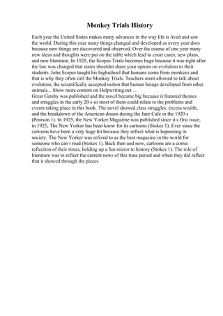 Monkey Trials History
Each year the United States makes many advances in the way life is lived and saw
the world. During this year many things changed and developed as every year does
because new things are discovered and observed. Over the course of one year many
new ideas and thoughts were put on the table which lead to court cases, new plans,
and new literature. In 1925, the Scopes Trials becomes huge because it was right after
the law was changed that states shouldnt share your opions on evolution to their
students. John Scopes taught his highschool that humans come from monkeys and
that is why they often call the Monkey Trials. Teachers arent allowed to talk about
evolution, the scientifically accepted notion that human beings developed from other
animals... Show more content on Helpwriting.net ...
Great Gatsby was published and the novel became big becuase it featured themes
and struggles in the early 20 s so most of them could relate to the problems and
events taking place in this book. The novel showed class struggles, excess wealth,
and the breakdown of the American dream during the Jazz Cafe in the 1920 s
(Pearson 1). In 1925, the New Yorker Magazine was published since it s first issue,
in 1925, The New Yorker has been know for its cartoons (Stokes 1). Ever since the
cartoons have been a very huge hit because they reflect what is hapeening in
society. The New Yorker was refered to as the best magazine in the world for
someone who can t read (Stokes 1). Back then and now, cartoons are a comic
reflection of their times, holding up a fun mirror to history (Stokes 1). The role of
literature was to reflect the current news of this time period and when they did reflect
that it showed through the pieces
 