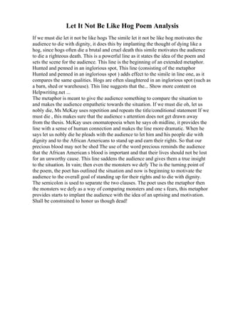Let It Not Be Like Hog Poem Analysis
If we must die let it not be like hogs The simile let it not be like hog motivates the
audience to die with dignity, it does this by implanting the thought of dying like a
hog, since hogs often die a brutal and cruel death this simile motivates the audience
to die a righteous death. This is a powerful line as it states the idea of the poem and
sets the scene for the audience. This line is the beginning of an extended metaphor.
Hunted and penned in an inglorious spot, This line (consisting of the metaphor
Hunted and penned in an inglorious spot ) adds effect to the simile in line one, as it
compares the same qualities. Hogs are often slaughtered in an inglorious spot (such as
a barn, shed or warehouse). This line suggests that the... Show more content on
Helpwriting.net ...
The metaphor is meant to give the audience something to compare the situation to
and makes the audience empathetic towards the situation. If we must die oh, let us
nobly die, Ms McKay uses repetition and repeats the title/conditional statement If we
must die , this makes sure that the audience s attention does not get drawn away
from the thesis. McKay uses onomatopoeia when he says oh midline, it provides the
line with a sense of human connection and makes the line more dramatic. When he
says let us nobly die he pleads with the audience to let him and his people die with
dignity and to the African Americans to stand up and earn their rights. So that our
precious blood may not be shed The use of the word precious reminds the audience
that the African American s blood is important and that their lives should not be lost
for an unworthy cause. This line saddens the audience and gives them a true insight
to the situation. In vain; then even the monsters we defy The is the turning point of
the poem, the poet has outlined the situation and now is beginning to motivate the
audience to the overall goal of standing up for their rights and to die with dignity.
The semicolon is used to separate the two clauses. The poet uses the metaphor then
the monsters we defy as a way of comparing monsters and one s fears, this metaphor
provides starts to implant the audience with the idea of an uprising and motivation.
Shall be constrained to honor us though dead!
 