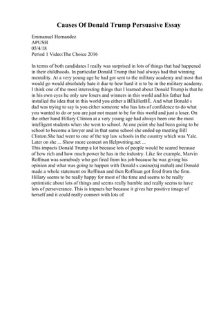 Causes Of Donald Trump Persuasive Essay
Emmanuel Hernandez
APUSH
05/4/18
Period 1 Video:The Choice 2016
In terms of both candidates I really was surprised in lots of things that had happened
in their childhoods. In particular Donald Trump that had always had that winning
mentality. At a very young age he had got sent to the military academy and most that
would go would absolutely hate it due to how hard it is to be in the military academy.
I think one of the most interesting things that I learned about Donald Trump is that he
in his own eyes he only saw losers and winners in this world and his father had
installed the idea that in this world you either a ВЁkillerВЁ. And what Donald s
dad was trying to say is you either someone who has lots of confidence to do what
you wanted to do or you are just not meant to be for this world and just a loser. On
the other hand Hillary Clinton at a very young age had always been one the most
intelligent students when she went to school. At one point she had been going to be
school to become a lawyer and in that same school she ended up meeting Bill
Clinton.She had went to one of the top law schools in the country which was Yale.
Later on she ... Show more content on Helpwriting.net ...
This impacts Donald Trump a lot because lots of people would be scared because
of how rich and how much power he has in the industry. Like for example, Marvin
Roffman was somebody who got fired from his job because he was giving his
opinion and what was going to happen with Donald s casino(taj mahal) and Donald
made a whole statement on Roffman and then Roffman got fired from the firm.
Hillary seems to be really happy for most of the time and seems to be really
optimistic about lots of things and seems really humble and really seems to have
lots of perseverance. This is impacts her because it gives her positive image of
herself and it could really connect with lots of
 