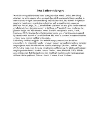 Post Bariatric Surgery
When reviewing the literature found during research on the Lewis J. Ort library
database, bariatric surgery, when conducted on adolescents and children resulted in
effective early weight loss for morbidly obese adolescents, and that this weight loss
results in clear improvements to metabolic as well as psychosocial outcomes
(Stefater, Jenkins, Inge, 2012). Post bariatric outcomes are also quite similar to those
of adults who have the same surgery with Roux en Y gastric bypass producing the
greatest weight loss with the most robust evidence base (Black, White, Viner,
Simmons, 2013). Studies show that the mean weight loss of participants decreased
by twenty seven percent of the total cohort. The benefits continue with the remission
... Show more content on Helpwriting.net ...
Preliminary evidence suggests that bariatric surgery may reduce healthcare
expenditures for obese individuals. However, like any surgical intervention, bariatric
surgery poses some risks in addition to these advantages (Stefater, Jenkins, Inge,
2012). Little work exists focusing on retention and follow up for adolescent bariatric
surgery patients (Penna, Markar, Hewes, Fiennes, Jones, Hashemi, 2013). This is
concerning given that these patients may be at high risk for negative consequences
without follow up (Penna, Markar, Hewes, Fiennes, Jones, Hashemi,
 