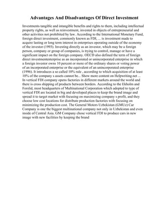 Advantages And Disadvantages Of Direct Investment
Investments tangible and intangible benefits and rights to them, including intellectual
property rights, as well as reinvestment, invested in objects of entrepreneurial and
other activities not prohibited by law. According to the International Monetary Fund,
foreign direct investment, commonly known as FDI, ... is investment made to
acquire lasting or long term interest in enterprises operating outside of the economy
of the investor (1993). Investing directly as an investor, which may be a foreign
person, company or group of companies, is trying to control, manage or have a
significant impact on the foreign company. OECD also defined the term of foreign
direct investmententerprise as an incorporated or unincorporated enterprise in which
a foreign investor owns 10 percent or more of the ordinary shares or voting power
of an incorporated enterprise or the equivalent of an unincorporated enterprise
(1996). It introduces a so called 10% rule , according to which acquisition of at least
10% of the company s assets cannot be... Show more content on Helpwriting.net ...
In vertical FDI company opens factories in different markets around the world and
there is cross shipping of products between borders. According to the Ekholm and
Forslid, most headquarters of Multinational Corporation which adopted to type of
vertical FDI are located in big and developed places to keep the brand image and
spread it to target market with focusing on maximizing company s profit, and they
choose low cost locations for distribute production factories with focusing on
minimizing the production cost. The General Motors Uzbekistan (GMUz) Car
Company is one the biggest multinational company not only in Uzbekistan and even
inside of Central Asia. GM Company chose vertical FDI to produce cars in new
image with new facilities by keeping the brand
 