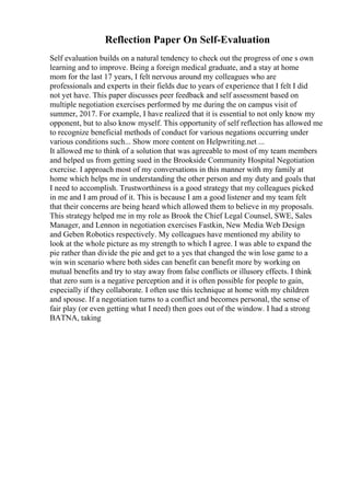 Reflection Paper On Self-Evaluation
Self evaluation builds on a natural tendency to check out the progress of one s own
learning and to improve. Being a foreign medical graduate, and a stay at home
mom for the last 17 years, I felt nervous around my colleagues who are
professionals and experts in their fields due to years of experience that I felt I did
not yet have. This paper discusses peer feedback and self assessment based on
multiple negotiation exercises performed by me during the on campus visit of
summer, 2017. For example, I have realized that it is essential to not only know my
opponent, but to also know myself. This opportunity of self reflection has allowed me
to recognize beneficial methods of conduct for various negations occurring under
various conditions such... Show more content on Helpwriting.net ...
It allowed me to think of a solution that was agreeable to most of my team members
and helped us from getting sued in the Brookside Community Hospital Negotiation
exercise. I approach most of my conversations in this manner with my family at
home which helps me in understanding the other person and my duty and goals that
I need to accomplish. Trustworthiness is a good strategy that my colleagues picked
in me and I am proud of it. This is because I am a good listener and my team felt
that their concerns are being heard which allowed them to believe in my proposals.
This strategy helped me in my role as Brook the Chief Legal Counsel, SWE, Sales
Manager, and Lennon in negotiation exercises Fastkin, New Media Web Design
and Geben Robotics respectively. My colleagues have mentioned my ability to
look at the whole picture as my strength to which I agree. I was able to expand the
pie rather than divide the pie and get to a yes that changed the win lose game to a
win win scenario where both sides can benefit can benefit more by working on
mutual benefits and try to stay away from false conflicts or illusory effects. I think
that zero sum is a negative perception and it is often possible for people to gain,
especially if they collaborate. I often use this technique at home with my children
and spouse. If a negotiation turns to a conflict and becomes personal, the sense of
fair play (or even getting what I need) then goes out of the window. I had a strong
BATNA, taking
 