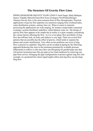 The Structure Of Gravity Flow Lines
PIPING DESIGNFOR GRAVITY FLOW LINES V Sunil Sagar, Shitij Mahajan,
Saurav Tripathy MineralsTeam,Weir Ensci (Category NewProductDesign)
Abstract Gravity flow is the most common form of flow through pipes. Practical
applications of gravity flow pipelines are numerous ranging from overhead tanks,
water distribution systems, sanitary lines etc. When it comes to minerals
processing the applications are wide ranging, for instance sumps/tanks connected
to pumps, cyclone distributor underflow, tether/dilution water etc. The design of
gravity flow lines appears to be simple but in reality it is quite complex considering
the various factors affecting the flow. As it is a two phase flow possibility of slug
flow due toWater lock, air locks and siphons is very high. There are several flow
patterns that are possible due the effect of gravity, which tends to separate the
phases and creates stratification. Very often severe problems can occur of slug
flow is present in a pipeline. Slug flow can be avoided in piping by the following
approach Reducing line sizes to the minimum permitted by available pressure
differentials to achieve a safe mass flow rate Designing for parallel pipe runs that
will permit increasing mass flux per pipe at low load conditions by removing one
pipe from service Arranging the pipe configurations to protect against slug flow (for
example, in a pocketed line where liquid might collect and slug flow can develop).
Slug flow
 