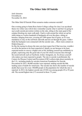 The Other Side Of Suicide
Josh Arteseros
Gwendleyon
November 24, 2014
The Other Side Of Suicide What scenarios makes someone suicidal?
One evening going to Santa Rosa Junior College college for class I see up ahead
theres two white vans with (I don t remember exactly what it said but I m going to
say) youth suicide prevention written on the side, sitting in the main quad of the
campus blocking my main walk path. I had to walk around the whole set up but
while doing so I notice hundreds of backpacks all over the place, sitting on
benches, hanging from tees, covering all 1500 square feet of grass, as if it was
mandatory to stay on the red brick sidewalk and not cut through the grass. I didn t
think the backpack were connected with the suicide vans ... Show more content on
Helpwriting.net ...
Its like the saying its always the ones you least expect but if that was true, wouldn t
we all be the person to be least expected of. Ideally we are because to be least
expected means to convey a higher role in life, building yourself up confidently to
people, expressing only the good side of your life which everyone does through
the social network such as Facebook, twitter, Instagram, etc. Its always yourself
who makes you least expected to people. The rate in suicide is problematic the
Centers for Disease Control and Prevention (CDC) collects data about mortality in
the U.S., including deaths by suicide.(American Foundation For Suicide
Prevention) In 2012, 40,600 suicides were reported, making suicide the10th
leading cause of death for Americans. The suicide rate shows the number of suicide
deaths that occur for every 100,000 people in the population for which the rate is
reported. In 2012, the highest suicide rate (19.88) was among people 45 to 59 years
old. The second highest rate (17) occurred in those 75 years
 
