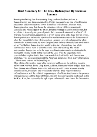 Brief Summary Of The Book Redemption By Nicholas
Lemann
Redemption During this time the only thing predictable about politics in
Reconstruction was its unpredictability. Colfax massacre being one of the bloodiest
encounters of Reconstruction, serves as the base to Nicholas Lemann s book.
Redemption is a story that shows the violent overthrow of Reconstruction in
Louisiana and Mississippi in the 1870s. Brief knowledge is known to historian, but
very little is known by the general public. In Lemann s demonstration of the Civil
War and Reconstruction, redemption is a very ironic term, and a huge play on words.
Redemption was a term white supremacists used to commemorate the destruction of
what they thought to be the vile imposition. Lemann s way of embracing the white
supremacist nomenclature, he made the paradoxes and the contradictions much more
vivid. The Radical Reconstruction would be the start of something that white
supremacists would want to come to an end soon after starting. The white
supremacists thought this to be the most breathtaking democratic revolution in the
nineteenth century world. In the chaos of the Civil War, the largest and most
powerful slave regime in the Americas was defeated militarily, and slavery was
abolished. This alone distinguished the American experience from every other servile
... Show more content on Helpwriting.net ...
Most of the officeholders were white men who had been on the political margins
before the Civil War. In the Deep South, African Americans whom had just been freed
from slavery were allowed to serve as state representatives and senators, county
commissioners, treasurers, and occasionally sheriffs. They regarded the civil
enfranchisement and the political empowerment of African Americans as the grossest
of illegitimacies and the direst of threats. Initially through vigilante bands such as the
Ku Klux Klan, but eventually through organizations with close ties to the Democratic
 