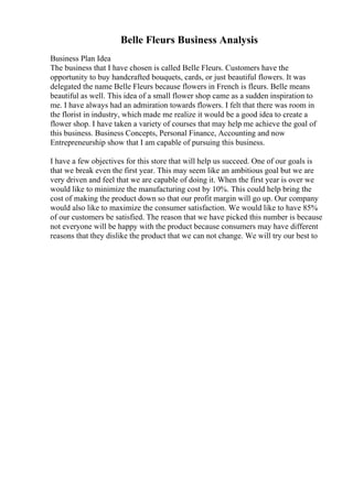 Belle Fleurs Business Analysis
Business Plan Idea
The business that I have chosen is called Belle Fleurs. Customers have the
opportunity to buy handcrafted bouquets, cards, or just beautiful flowers. It was
delegated the name Belle Fleurs because flowers in French is fleurs. Belle means
beautiful as well. This idea of a small flower shop came as a sudden inspiration to
me. I have always had an admiration towards flowers. I felt that there was room in
the florist in industry, which made me realize it would be a good idea to create a
flower shop. I have taken a variety of courses that may help me achieve the goal of
this business. Business Concepts, Personal Finance, Accounting and now
Entrepreneurship show that I am capable of pursuing this business.
I have a few objectives for this store that will help us succeed. One of our goals is
that we break even the first year. This may seem like an ambitious goal but we are
very driven and feel that we are capable of doing it. When the first year is over we
would like to minimize the manufacturing cost by 10%. This could help bring the
cost of making the product down so that our profit margin will go up. Our company
would also like to maximize the consumer satisfaction. We would like to have 85%
of our customers be satisfied. The reason that we have picked this number is because
not everyone will be happy with the product because consumers may have different
reasons that they dislike the product that we can not change. We will try our best to
 