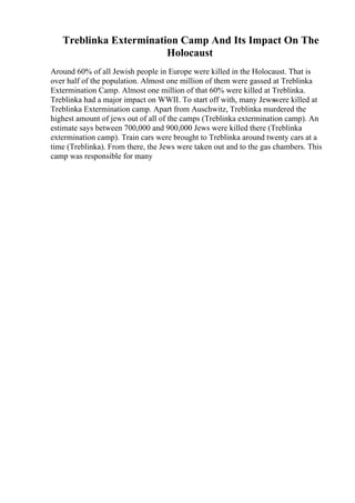 Treblinka Extermination Camp And Its Impact On The
Holocaust
Around 60% of all Jewish people in Europe were killed in the Holocaust. That is
over half of the population. Almost one million of them were gassed at Treblinka
Extermination Camp. Almost one million of that 60% were killed at Treblinka.
Treblinka had a major impact on WWII. To start off with, many Jewswere killed at
Treblinka Extermination camp. Apart from Auschwitz, Treblinka murdered the
highest amount of jews out of all of the camps (Treblinka extermination camp). An
estimate says between 700,000 and 900,000 Jews were killed there (Treblinka
extermination camp). Train cars were brought to Treblinka around twenty cars at a
time (Treblinka). From there, the Jews were taken out and to the gas chambers. This
camp was responsible for many
 