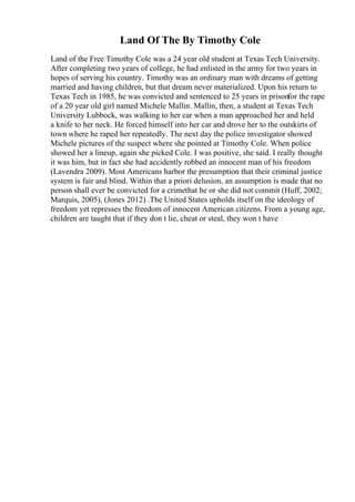 Land Of The By Timothy Cole
Land of the Free Timothy Cole was a 24 year old student at Texas Tech University.
After completing two years of college, he had enlisted in the army for two years in
hopes of serving his country. Timothy was an ordinary man with dreams of getting
married and having children, but that dream never materialized. Upon his return to
Texas Tech in 1985, he was convicted and sentenced to 25 years in prisonfor the rape
of a 20 year old girl named Michele Mallin. Mallin, then, a student at Texas Tech
University Lubbock, was walking to her car when a man approached her and held
a knife to her neck. He forced himself into her car and drove her to the outskirts of
town where he raped her repeatedly. The next day the police investigator showed
Michele pictures of the suspect where she pointed at Timothy Cole. When police
showed her a lineup, again she picked Cole. I was positive, she said. I really thought
it was him, but in fact she had accidently robbed an innocent man of his freedom
(Lavendra 2009). Most Americans harbor the presumption that their criminal justice
system is fair and blind. Within that a priori delusion, an assumption is made that no
person shall ever be convicted for a crimethat he or she did not commit (Huff, 2002;
Marquis, 2005), (Jones 2012) .The United States upholds itself on the ideology of
freedom yet represses the freedom of innocent American citizens. From a young age,
children are taught that if they don t lie, cheat or steal, they won t have
 