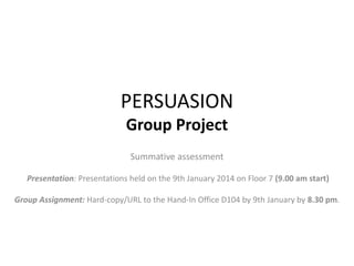 PERSUASION
Group Project
Summative assessment
Presentation: Presentations held on the 9th January 2014 on Floor 7 (9.00 am start)
Group Assignment: Hard-copy/URL to the Hand-In Office D104 by 9th January by 8.30 pm.
 