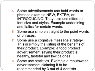 5. Some advertisements use bold words or

phrases example NEW, EXTRA, or
INTRODUCING. They also use different
font size and styles. Example underlining
and italics for certain words.
6. Some use simple straight to the point words
or phrases.
7. Some use a cognitive message strategy.
This is simply the listing of the benefits of
their product. Example: a food product
advertisement saying their product is
healthy, tasteful and low calories.
8. Some use statistics. Example a mouthwash
advertisement claiming it to be
recommended by 3 out of 4 dentists

 