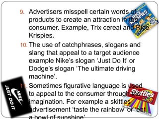 9. Advertisers misspell certain words of

products to create an attraction in the
consumer. Example, Trix cereal and Rice
Krispies.
10. The use of catchphrases, slogans and
slang that appeal to a target audience
example Nike’s slogan ‘Just Do It’ or
Dodge’s slogan ‘The ultimate driving
machine’.
11. Sometimes figurative language is used
to appeal to the consumer through the
imagination. For example a skittles
advertisement ‘taste the rainbow’ or ‘eat

 