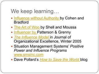 We keep learning…Influence without Authority by Cohen and BradfordThe Art of Woo by Shell and MoussaInfluencer by Patterson & GrennyThe Influence Modelin Journal of Organizational Excellence, Winter 2005Situation Management Systems’ Positive Power and Influence Programs  www.smsinc.comDave Pollard’s How to Save the Worldblog