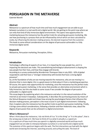 PERSUASION IN THE METAVERSE
Gabriele Morelli
Abstract
Metaverse is a spectrum of how much time and how much engagement we are able to put
between ourselves in a real-world and a digital world. We are getting to the point now where we
can reify that kind of fully immersive digital environment. This opens new opportunities for
marketing because the metaverse has the perfect traits for actuating persuasion marketing. We
see how purchasing is a process that can be influenced by stimuli which are best calculated to
evoke, by influencing the decision-making process, the desired response from the customer.
This leads to some ethical considerations on the degree of persuasion achievable in a fully
immersive digital world.
Keywords
Metaverse, Persuasion marketing, Perception, Ethics.
Introduction
Technology is affecting all aspects of our lives, it is impacting the way people live, and it is
impacting the decisions we make. This overwhelming technological advancement is shaping the
way people live their lives, and how they engage with brands.
According to a survey conducted by Wunderman Thompson Data in July 2021: 62% of global
respondents said that have a “stronger relationship with brands that have a strong digital
presence”.
So, at the foundation of why are we moving towards the metaverse, why are we moving in a
direction that is more digital, this is a good reason to think about it from a marketing perspective.
Of course, this opens new opportunities for marketing, since the metaverse has the perfect traits
to actuate persuasion marketing, in the sense that provides an alternative environment which is
fully immersive, but this also leads to some issues if we consider the degree of persuasion
achievable in a digital world.
This essay begins by explaining what is the metaverse and why it is the natural evolution of the
Internet as we know it nowadays. Subsequently, it describes the purchasing process by means of
the Stimuli-Response model and shows how among the psychological factors that influence the
decision-making process, perception is the most crucial in such digital environment. Following
that, it explains why the metaverse has the perfect traits to perform persuasive marketing. Finally,
it brings some ethical considerations, following a Kantian and then hedonistic view, about the
degree of persuasion that can be achieved in a digital environment.
What is Metaverse?
When I think about the metaverse, I do not think of it as “it is this thing” or “it is this place”, that is
the wrong way to look at it. We have to think of it as what it actually is, a spectrum.
It is a spectrum of how much time you spend in a digitally connected world and how much
engagement we are able to interpose between ourselves in a real-world and a digital world.
The evolution of this spectrum begins with the web. The first interactions we had with the digital
world were browsing the internet, searching around, and surfing the web. The level of
 