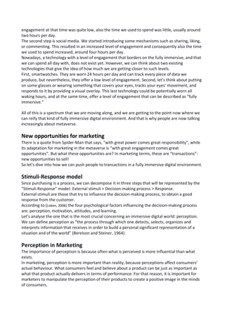 engagement at that time was quite low, also the time we used to spend was little, usually around
two hours per day.
The second step is social media. We started introducing some mechanisms such as sharing, liking,
or commenting. This resulted in an increased level of engagement and consequently also the time
we used to spend increased, around four hours per day.
Nowadays, a technology with a level of engagement that borders on the fully immersive, and that
we can spend all day with, does not exist yet. However, we can think about two existing
technologies that give the idea of how much we are getting closer to such levels.
First, smartwatches. They are worn 24 hours per day and can track every piece of data we
produce, but nevertheless, they offer a low level of engagement. Second, let’s think about putting
on some glasses or wearing something that covers your eyes, tracks your eyes' movement, and
responds to it by providing a visual overlay. This last technology could be potentially worn all
waking hours, and at the same time, offer a level of engagement that can be described as “fully
immersive.”
All of this is a spectrum that we are moving along, and we are getting to the point now where we
can reify that kind of fully immersive digital environment. And that is why people are now talking
increasingly about metaverse.
New opportunities for marketing
There is a quote from Spider-Man that says, “with great power comes great responsibility”, while
its adaptation for marketing in the metaverse is “with great engagement comes great
opportunities”. But what these opportunities are? In marketing terms, these are “transactions”:
new opportunities to sell!
So let's dive into how we can push people to transactions in a fully immersive digital environment.
Stimuli-Response model
Since purchasing is a process, we can decompose it in three steps that will be represented by the
“Stimuli-Response” model: External stimuli > Decision-making process > Response.
External stimuli are those that try to influence the decision-making process, to obtain a good
response from the customer.
According to (Loken, 2006) the four psychological factors influencing the decision-making process
are: perception, motivation, attitudes, and learning.
Let’s analyse the one that is the most crucial concerning an immersive digital world: perception.
We can define perception as “the process through which one detects, selects, organizes and
interprets information that receives in order to build a personal significant representation of a
situation and of the world” (Berelson and Steiner, 1964).
Perception in Marketing
The importance of perception is because often what is perceived is more influential than what
exists.
In marketing, perception is more important than reality, because perceptions affect consumers’
actual behaviour. What consumers feel and believe about a product can be just as important as
what that product actually delivers in terms of performance. For that reason, it is important for
marketers to manipulate the perception of their products to create a positive image in the minds
of consumers.
 