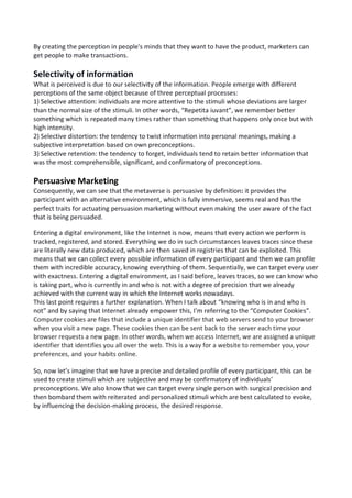 By creating the perception in people's minds that they want to have the product, marketers can
get people to make transactions.
Selectivity of information
What is perceived is due to our selectivity of the information. People emerge with different
perceptions of the same object because of three perceptual processes:
1) Selective attention: individuals are more attentive to the stimuli whose deviations are larger
than the normal size of the stimuli. In other words, “Repetita iuvant”, we remember better
something which is repeated many times rather than something that happens only once but with
high intensity.
2) Selective distortion: the tendency to twist information into personal meanings, making a
subjective interpretation based on own preconceptions.
3) Selective retention: the tendency to forget, individuals tend to retain better information that
was the most comprehensible, significant, and confirmatory of preconceptions.
Persuasive Marketing
Consequently, we can see that the metaverse is persuasive by definition: it provides the
participant with an alternative environment, which is fully immersive, seems real and has the
perfect traits for actuating persuasion marketing without even making the user aware of the fact
that is being persuaded.
Entering a digital environment, like the Internet is now, means that every action we perform is
tracked, registered, and stored. Everything we do in such circumstances leaves traces since these
are literally new data produced, which are then saved in registries that can be exploited. This
means that we can collect every possible information of every participant and then we can profile
them with incredible accuracy, knowing everything of them. Sequentially, we can target every user
with exactness. Entering a digital environment, as I said before, leaves traces, so we can know who
is taking part, who is currently in and who is not with a degree of precision that we already
achieved with the current way in which the Internet works nowadays.
This last point requires a further explanation. When I talk about “knowing who is in and who is
not” and by saying that Internet already empower this, I’m referring to the “Computer Cookies”.
Computer cookies are files that include a unique identifier that web servers send to your browser
when you visit a new page. These cookies then can be sent back to the server each time your
browser requests a new page. In other words, when we access Internet, we are assigned a unique
identifier that identifies you all over the web. This is a way for a website to remember you, your
preferences, and your habits online.
So, now let’s imagine that we have a precise and detailed profile of every participant, this can be
used to create stimuli which are subjective and may be confirmatory of individuals’
preconceptions. We also know that we can target every single person with surgical precision and
then bombard them with reiterated and personalized stimuli which are best calculated to evoke,
by influencing the decision-making process, the desired response.
 