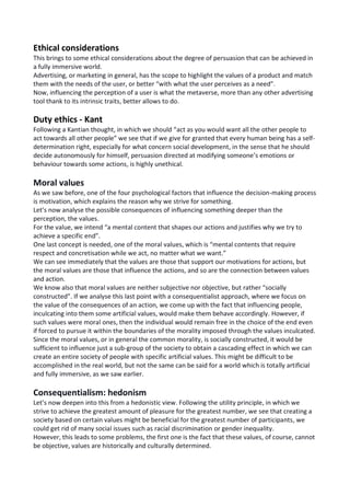 Ethical considerations
This brings to some ethical considerations about the degree of persuasion that can be achieved in
a fully immersive world.
Advertising, or marketing in general, has the scope to highlight the values of a product and match
them with the needs of the user, or better “with what the user perceives as a need”.
Now, influencing the perception of a user is what the metaverse, more than any other advertising
tool thank to its intrinsic traits, better allows to do.
Duty ethics - Kant
Following a Kantian thought, in which we should “act as you would want all the other people to
act towards all other people” we see that if we give for granted that every human being has a self-
determination right, especially for what concern social development, in the sense that he should
decide autonomously for himself, persuasion directed at modifying someone’s emotions or
behaviour towards some actions, is highly unethical.
Moral values
As we saw before, one of the four psychological factors that influence the decision-making process
is motivation, which explains the reason why we strive for something.
Let’s now analyse the possible consequences of influencing something deeper than the
perception, the values.
For the value, we intend “a mental content that shapes our actions and justifies why we try to
achieve a specific end”.
One last concept is needed, one of the moral values, which is “mental contents that require
respect and concretisation while we act, no matter what we want.”
We can see immediately that the values are those that support our motivations for actions, but
the moral values are those that influence the actions, and so are the connection between values
and action.
We know also that moral values are neither subjective nor objective, but rather “socially
constructed”. If we analyse this last point with a consequentialist approach, where we focus on
the value of the consequences of an action, we come up with the fact that influencing people,
inculcating into them some artificial values, would make them behave accordingly. However, if
such values were moral ones, then the individual would remain free in the choice of the end even
if forced to pursue it within the boundaries of the morality imposed through the values inculcated.
Since the moral values, or in general the common morality, is socially constructed, it would be
sufficient to influence just a sub-group of the society to obtain a cascading effect in which we can
create an entire society of people with specific artificial values. This might be difficult to be
accomplished in the real world, but not the same can be said for a world which is totally artificial
and fully immersive, as we saw earlier.
Consequentialism: hedonism
Let’s now deepen into this from a hedonistic view. Following the utility principle, in which we
strive to achieve the greatest amount of pleasure for the greatest number, we see that creating a
society based on certain values might be beneficial for the greatest number of participants, we
could get rid of many social issues such as racial discrimination or gender inequality.
However, this leads to some problems, the first one is the fact that these values, of course, cannot
be objective, values are historically and culturally determined.
 