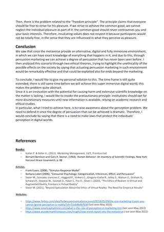 Then, there is the problem related to the “freedom principle”. The principle claims that everyone
should be free to strive for his pleasure. If we strive to achieve the common good, we cannot
neglect the individual pleasure as part of it: the common good should never contravenes you and
your basic interests. Therefore, inculcating values does not respect it because participants would
not be totally free, in the sense that they are influenced in what they perceive as pleasure.
Conclusion
We saw that since the metaverse provide an alternative, digital and fully immersive environment,
in which we can have exact knowledge of everything that happens in it, and due to this, through
persuasion marketing we can achieve a degree of persuasion that has never been seen before. I
then analysed this scenario through two ethical theories, trying to highlight the unethicality of the
possible effects on the society by saying that actuating persuasion marketing in such environment
would be remarkably effective and that could be exploited also for ends beyond the marketing.
To conclude, I would like to give my personal solution to this. The time frame is still quite
extended, there is still some time before we will achieve this super immersive digital world, this
makes the problem quite abstract.
Since it is an innovation with the potential for causing harm and extensive scientific knowledge on
the matter is lacking, I would like to invoke the precautionary principle: institutions should opt for
more discretionary measures until new information is available, relying on academic research and
ethical studies.
In particular, what I tried to achieve here, is to raise awareness about the perception problem. We
need to defend it since the degree of persuasion that can be achieved is dramatic. Therefore, I
would conclude by saying that there is a need to make laws that protect the individuals'
perception in digital worlds.
References
Books:
- Kotler P. & Keller K., (2011). Marketing Management, 14/E, Prentice Hall
- Bernard Berelson and Gary A. Steiner, (1964). Human Behavior: An Inventory of Scientific Findings, New York:
Harcourt Brace Jovanovich, p. 88
Articles:
- Frank Essen, (2008), “Stimulus-Response Model”
- Barbara Loken (2006), “Consumer Psychology: Categorization, Inferences, Affect, and Persuasion”
- Slater M., Gonzalez-Liencres C., Haggard P., Vinkers C., Gregory-Clarke R., Jelley S., Watson Z., Graham B.,
Schwarz R., Steptoe W., Szostak D., Halan S., Fox D., Silver J. (2020), “The Ethics of Realism in Virtual and
Augmented Reality, frontiers in Virtual Reality”
- Slater M. (2021), “Beyond Speculation About the Ethics of Virtual Reality: The Need for Empirical Results”
Websites:
- https://www.forbes.com/sites/forbescommunicationscouncil/2018/05/29/the-one-marketing-truism-you-
cannot-ignore-perception-is-reality/?sh=51eb4bdb7030 (last seen May 2022)
- https://www.smartcapitalmind.com/what-is-the-role-of-perception-in-marketing.htm (last seen May 2022)
- https://www.wundermanthompson.com/insight/new-trend-report-into-the-metaverse ( last seen May 2022)
 