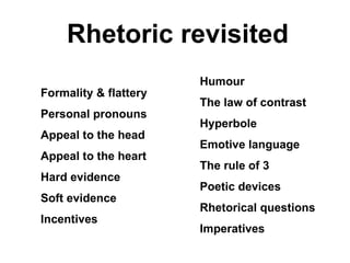 Rhetoric revisited Formality & flattery Personal pronouns Appeal to the head Appeal to the heart Hard evidence  Soft evidence Incentives Humour The law of contrast Hyperbole Emotive language The rule of 3 Poetic devices Rhetorical questions Imperatives 