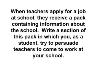 When teachers apply for a job at school, they receive a pack containing information about the school.  Write a section of this pack in which you, as a student, try to persuade teachers to come to work at your school. 