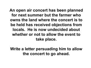 An open air concert has been planned for next summer but the farmer who owns the land where the concert is to be held has received objections from locals.  He is now undecided about whether or not to allow the event to take place. Write a letter persuading him to allow the concert to go ahead. 