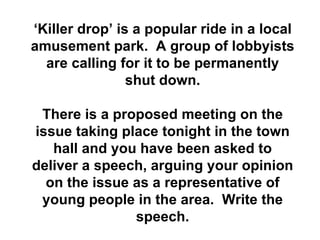 ‘ Killer drop’ is a popular ride in a local amusement park.  A group of lobbyists are calling for it to be permanently shut down. There is a proposed meeting on the issue taking place tonight in the town hall and you have been asked to deliver a speech, arguing your opinion on the issue as a representative of young people in the area.  Write the speech. 