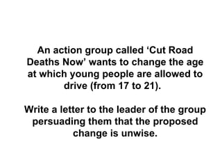 An action group called ‘Cut Road Deaths Now’ wants to change the age at which young people are allowed to drive (from 17 to 21).  Write a letter to the leader of the group persuading them that the proposed change is unwise. 