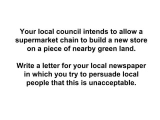 Your local council intends to allow a supermarket chain to build a new store on a piece of nearby green land. Write a letter for your local newspaper in which you try to persuade local people that this is unacceptable. 