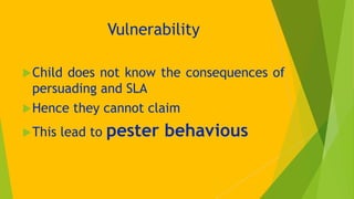 Vulnerability
Child does not know the consequences of
persuading and SLA
Hence they cannot claim
This lead to pester be...
