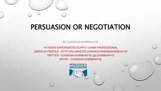 PERSUASION OR NEGOTIATION
BY CHANDAN SHIRBHAYYE
14 YEARS EXPERIENCED SUPPLY CHAIN PROFESSIONAL
LINKED IN PROFILE - HTTP://IN.LINKEDIN.COM/IN/CHANDANSHIRBHAYYE
TWITTER - CHANDAN SHIRBHAYYE @CSHIRBHAYYE
SKYPE - CHANDAN.SHIRBHAYYE
 