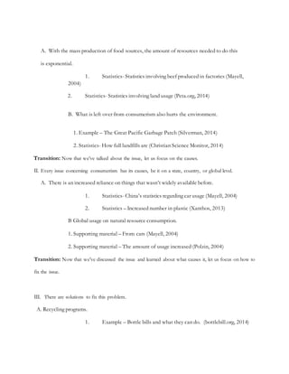 A. With the mass production of food sources, the amount of resources needed to do this
is exponential.
1. Statistics- Statistics involving beef produced in factories (Mayell,
2004)
2. Statistics- Statistics involving land usage (Peta.org, 2014)
B. What is left over from consumerism also hurts the environment.
1. Example – The Great Pacific Garbage Patch (Silverman, 2014)
2. Statistics- How full landfills are (Christian Science Monitor, 2014)
Transition: Now that we’ve talked about the issue, let us focus on the causes.
II. Every issue concerning consumerism has its causes, be it on a state, country, or global level.
A. There is an increased reliance on things that wasn’t widely available before.
1. Statistics- China’s statistics regarding car usage (Mayell, 2004)
2. Statistics – Increased number in plastic (Xanthos, 2013)
B Global usage on natural resource consumption.
1. Supporting material – From cars (Mayell, 2004)
2. Supporting material – The amount of usage increased (Polzin, 2004)
Transition: Now that we’ve discussed the issue and learned about what causes it, let us focus on how to
fix the issue.
III. There are solutions to fix this problem.
A. Recycling programs.
1. Example – Bottle bills and what they can do. (bottlebill.org, 2014)
 